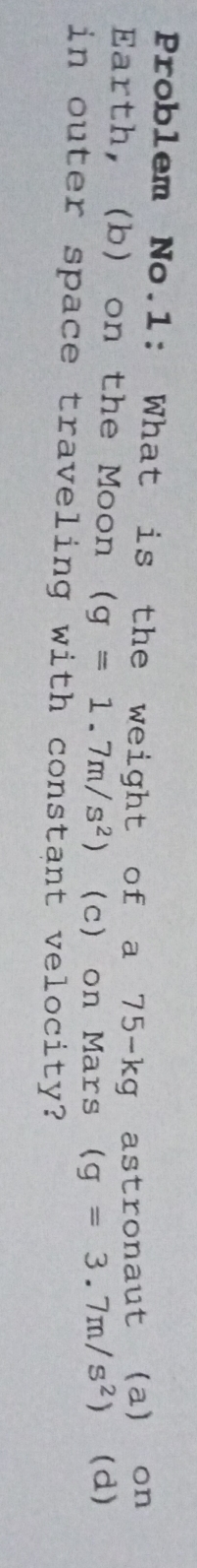 Problem No.1: What is the weight of a 75-kg astronaut (a) on 
Earth, (b) on the Moon (g=1.7m/s^2) (c) on Mars (g=3.7m/s^2) (d) 
in outer space traveling with constant velocity?