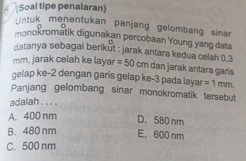 (Soal tipe penalaran)
Untuk menentukan panjang gelombang sinar
0
monokromatik digunakan percobaan Young yang data
datanya sebagai berikŭt : jarak antara kedua celah 0,3
mm, jarak celah ke layar =50 cm dan jarak antara garis
gelap ke -2 dengan garis gelap ke-3 pada layar =1mm. 
Panjang gelombang sinar monokromatik tersebut
adalah . . . .
A. 400 nm
D. 580 nm
B. 480 nm
E. 600 nm
C. 500 nm