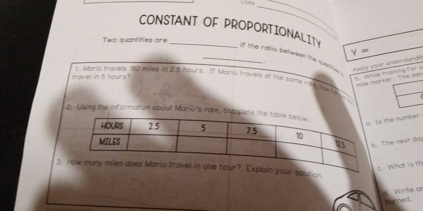 Date 
CONSTANT OF PROPORTIONALITY 
_ 
Two quantities are 
_
y=
_if the ratio between the quantities . 
. 
Apply your understandir 
travel in 5 hours? 
5. While training for a
mile marker. The dat 
1. Mario travels 180 miles in 2.5 hours. If Mario travels at the same rate, how fa or w 
2. Using the information about Mario's rate, complet 
Is the number 
b. The next day
c. What is th 
3. el in one hour? Explain your solution. 
d. Write an 
burned.