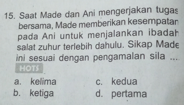 Saat Made dan Ani mengerjakan tugas
bersama, Made memberikan kesempatan
pada Ani untuk menjalankan ibadah
salat zuhur terlebih dahulu. Sikap Made
ini sesuai dengan pengamalan sila ...
HOTS
a. kelima c. kedua
b. ketiga d. pertama