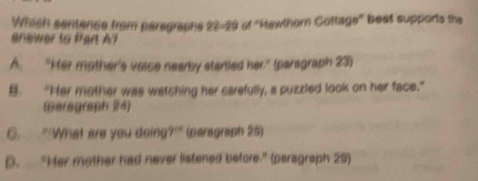 Which sentence from paragraphs 22-29 of "Hawthern Cottage" best supports the
anewer to Part A?
A. "Her mother's voise nearby starled her." (paragraph 23)
B. “Her mother was watching her carefully, a puzzled look on her face.”
(Bersgraph 24)
G. "'What are you doing' )^cd (paragraph 25)
D. “Her mother had never listened before.” (paragraph 20)