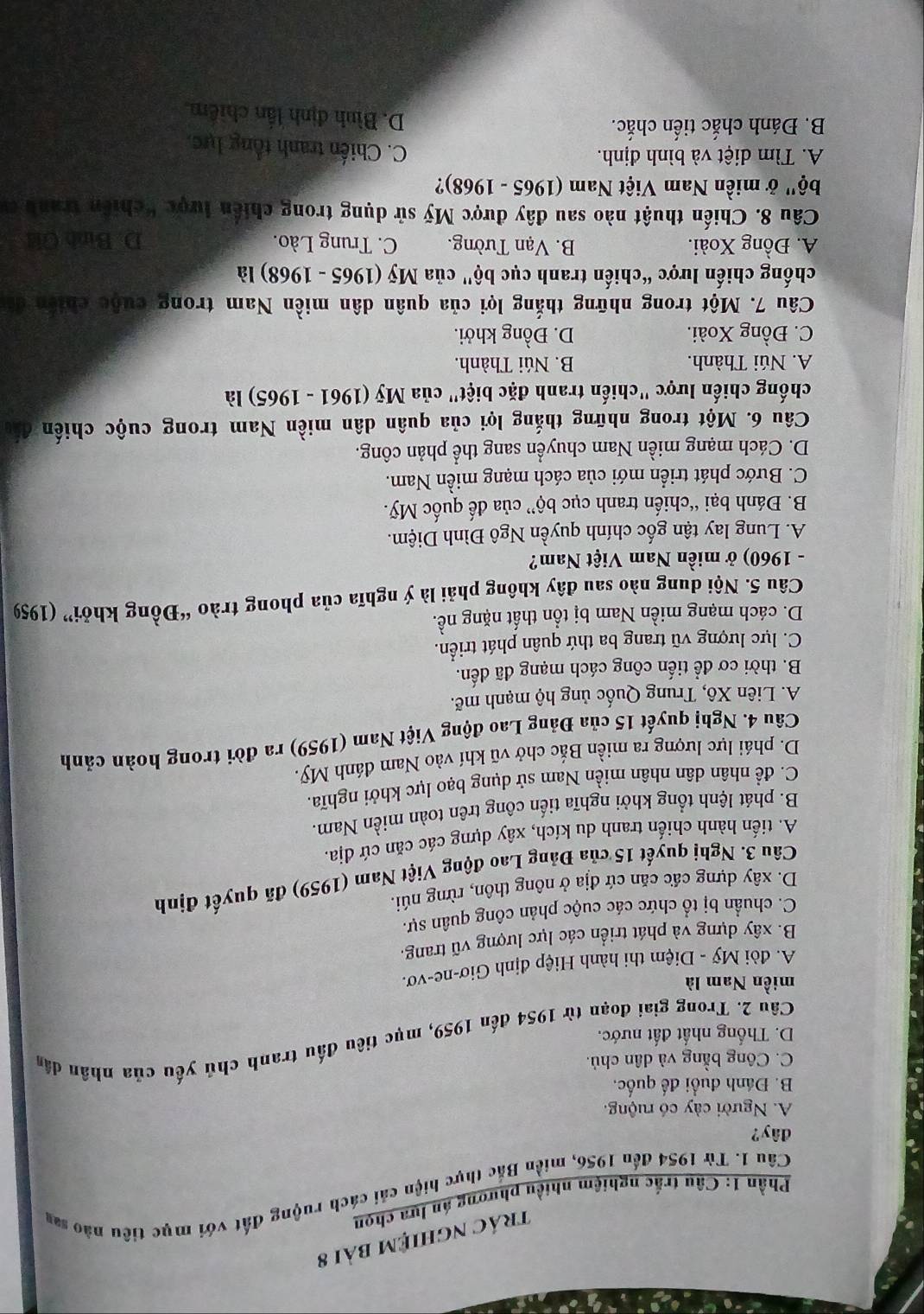 trác nghiệm bài 8
Phần 1: Câu trắc nghiệm nhiều phương án lựa chọn
Câu 1. Từ 1954 đến 1956, miền Bắc thực hiện cải cách ruộng đất với mục tiêu nào san
dây?
A. Người cày có ruộng.
B. Đánh đuổi đế quốc,
C. Công bằng và dân chủ.
Câu 2. Trong giai đoạn từ 1954 đến 1959, mục tiêu đấu tranh chủ yếu của nhân dân
D. Thống nhất đất nước.
miền Nam là
A. đòi Mỹ - Diệm thi hành Hiệp định Giơ-ne-vơ.
B. xây dựng và phát triển các lực lượng vũ trang.
C. chuẩn bị tổ chức các cuộc phản công quân sự.
D. xây dựng cấc căn cứ địa ở nông thôn, rừng núi.
Câu 3. Nghị quyết 15 của Đảng Lao động Việt Nam (1959) đã quyết định
A. tiến hành chiến tranh du kích, xây dựng các căn cứ địa,
B. phát lệnh tổng khởi nghĩa tiến công trên toàn miền Nam.
C. đề nhân dân nhân miền Nam sử dụng bạo lực khởi nghĩa.
D. phái lực lượng ra miền Bắc chở vũ khí vào Nam đánh Mỹ.
Câu 4. Nghị quyết 15 của Đảng Lao động Việt Nam (1959) ra đời trong hoàn cảnh
A. Liên Xô, Trung Quốc ủng hộ mạnh mẽ.
B. thời cơ để tiến công cách mạng đã đến.
C. lực lượng vũ trang ba thứ quân phát triển.
D. cách mạng miền Nam bị tổn thất nặng nề.
Câu 5. Nội dung nào sau đây không phải là ý nghĩa của phong trào “Đồng khởi” (1959
- 1960) ở miền Nam Việt Nam?
A. Lung lay tận gốc chính quyền Ngô Đình Diệm.
B. Đánh bại “chiến tranh cục bộ” của đế quốc Mỹ.
C. Bước phát triển mới của cách mạng miền Nam.
D. Cách mạng miền Nam chuyển sang thể phản công.
Câu 6. Một trong những thắng lợi của quân dân miền Nam trong cuộc chiến 15
chống chiến lược "chiến tranh đặc biệt" của Mỹ (1961 - 1965) là
A. Núi Thành.  B. Núi Thành.
C. Đồng Xoài. D. Đồng khởi.
Câu 7. Một trong những thắng lợi của quân dân miền Nam trong cuộc chiến đá
chống chiến lược “chiến tranh cục bộ" của Mỹ (1965 - 1968) là
A. Đồng Xoài. B. Vạn Tường. C. Trung Lào. D. Binh Gid
Câu 8. Chiến thuật nào sau đây được Mỹ sử dụng trong chiến lược "chiến tranh cư
bộ' ở miền Nam Việt Nam (1965 - 1968)?
A. Tìm diệt và bình định.
C. Chiến tranh tổng lực,
B. Đánh chắc tiến chắc.
D. Bình định lần chiếm,