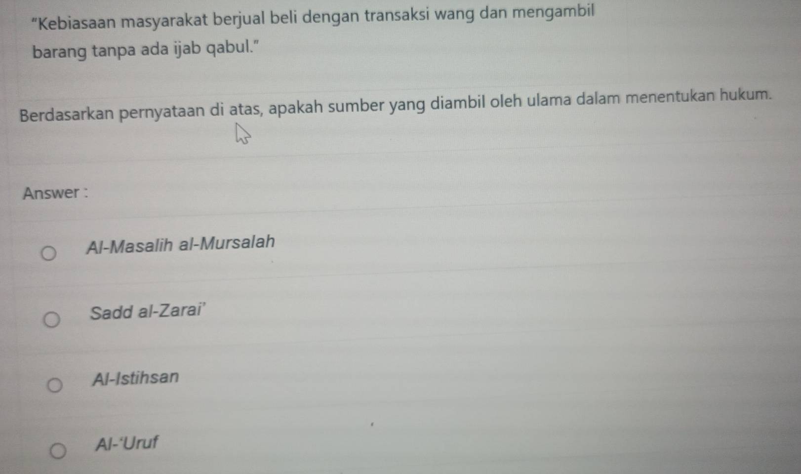 “Kebiasaan masyarakat berjual beli dengan transaksi wang dan mengambil
barang tanpa ada ijab qabul."
Berdasarkan pernyataan di atas, apakah sumber yang diambil oleh ulama dalam menentukan hukum.
Answer :
Al-Masalih al-Mursalah
Sadd al-Zarai'
Al-Istihsan
Al-‘Uruf