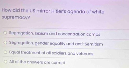 How did the US mirror Hitler’s agenda of white
supremacy?
Segregation, sexism and concentration camps
Segregation, gender equality and anti-Semitism
Equal treatment of all soldiers and veterans
All of the answers are correct