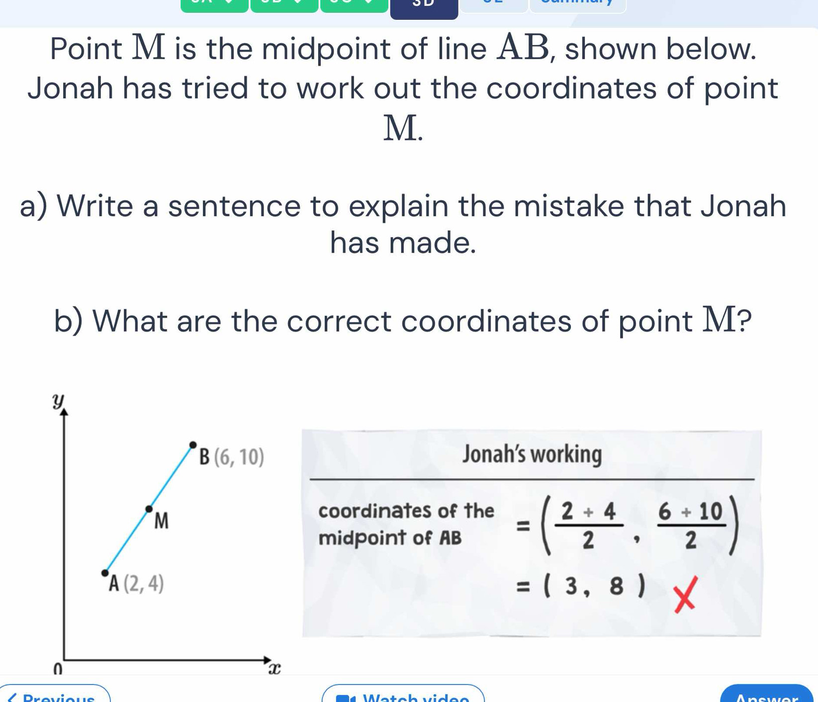 Point M is the midpoint of line AB, shown below.
Jonah has tried to work out the coordinates of point
M.
a) Write a sentence to explain the mistake that Jonah
has made.
b) What are the correct coordinates of point M?
Jonah’s working
coordinates of the
midpoint of AB
=( (2+4)/2 , (6+10)/2 )
=(3,8) x
 
Answer