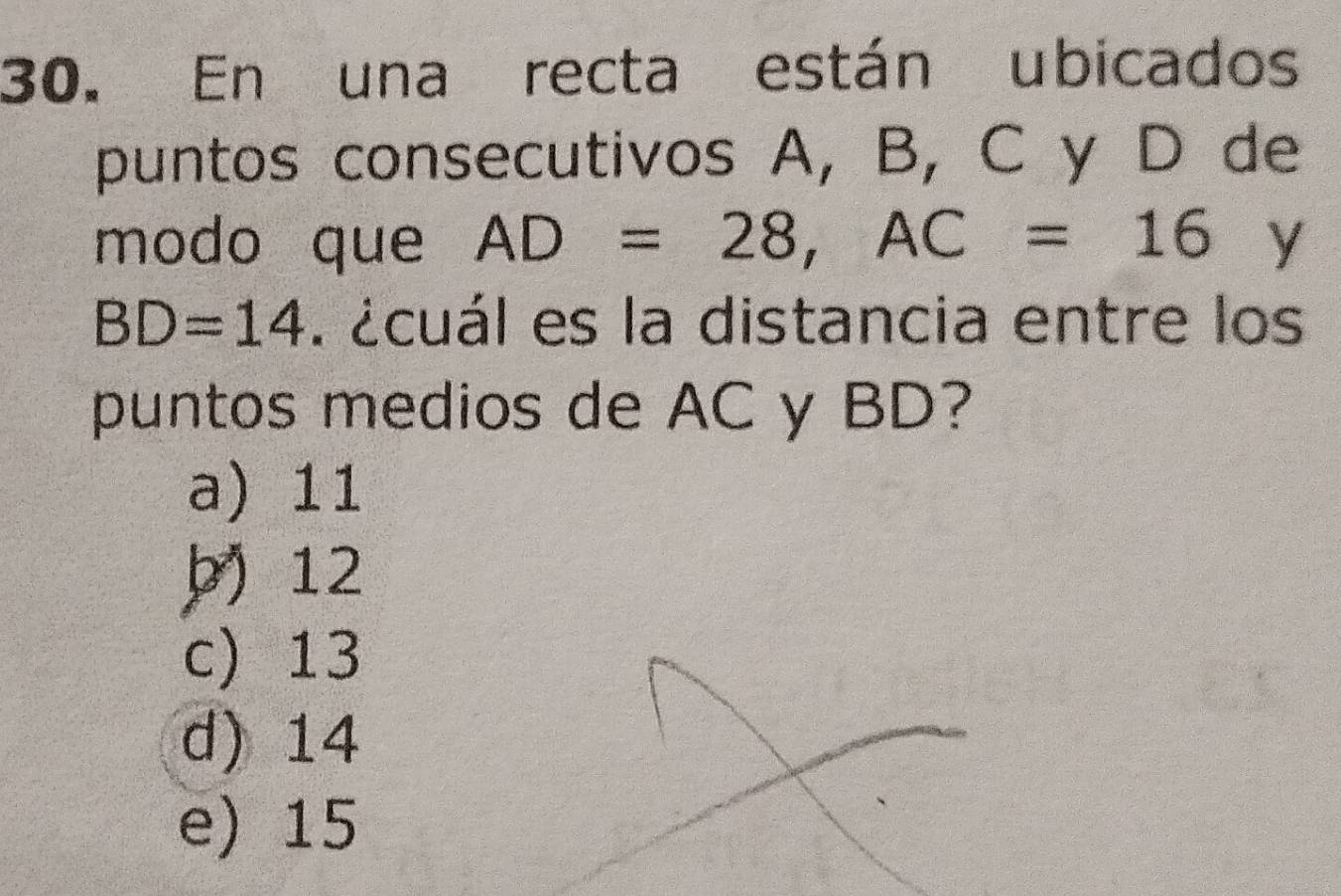 En una recta están ubicados
puntos consecutivos A, B, C y D de
modo que AD=28, AC=16 y
BD=14. écuál es la distancia entre los
puntos medios de AC y BD?
a) 11
þ) 12
c) 13
d) 14
e) 15