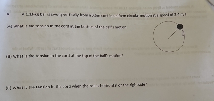 A 1.13-kg ball is swung vertically from a 0.5m cord in uniform circular motion at a speed of 2.4 m/s. 
(A) What is the tension in the cord at the bottom of the ball's motion 
(B) What is the tension in the cord at the top of the ball's motion? 
(C) What is the tension in the cord when the ball is horizontal on the right side?