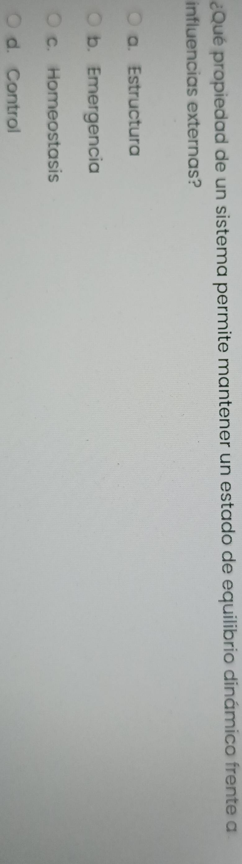 ¿Qué propiedad de un sistema permite mantener un estado de equilibrio dinámico frente a
influencias externas?
a. Estructura
b. Emergencia
c. Homeostasis
d. Control
