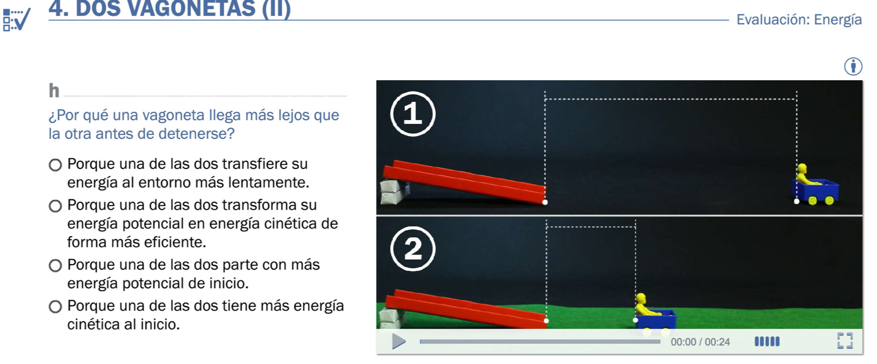 DOS VAGONÉTAS (II)
Evaluación: Energía
D
h
¿Por qué una vagoneta llega más lejos que
1
la otra antes de detenerse?
Porque una de las dos transfiere su
energía al entorno más lentamente.
Porque una de las dos transforma su
energía potencial en energía cinética de
forma más eficiente.
Porque una de las dos parte con más
2
energía potencial de inicio.
Porque una de las dos tiene más energía
cinética al inicio.
00:00 / 00:24 .....