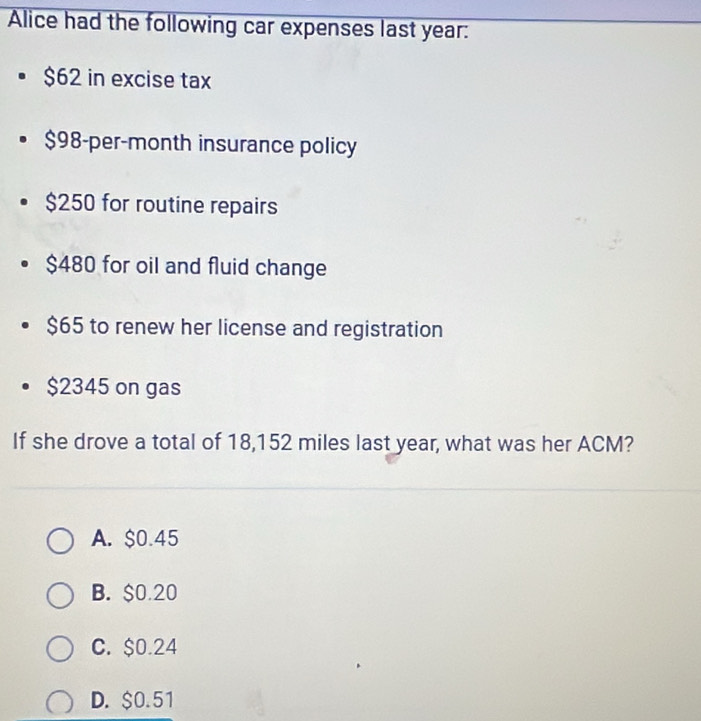 Alice had the following car expenses last year :
$62 in excise tax
$98-per-month insurance policy
$250 for routine repairs
$480 for oil and fluid change
$65 to renew her license and registration
$2345 on gas
If she drove a total of 18,152 miles last year, what was her ACM?
A. $0.45
B. $0.20
C. $0.24
D. $0.51