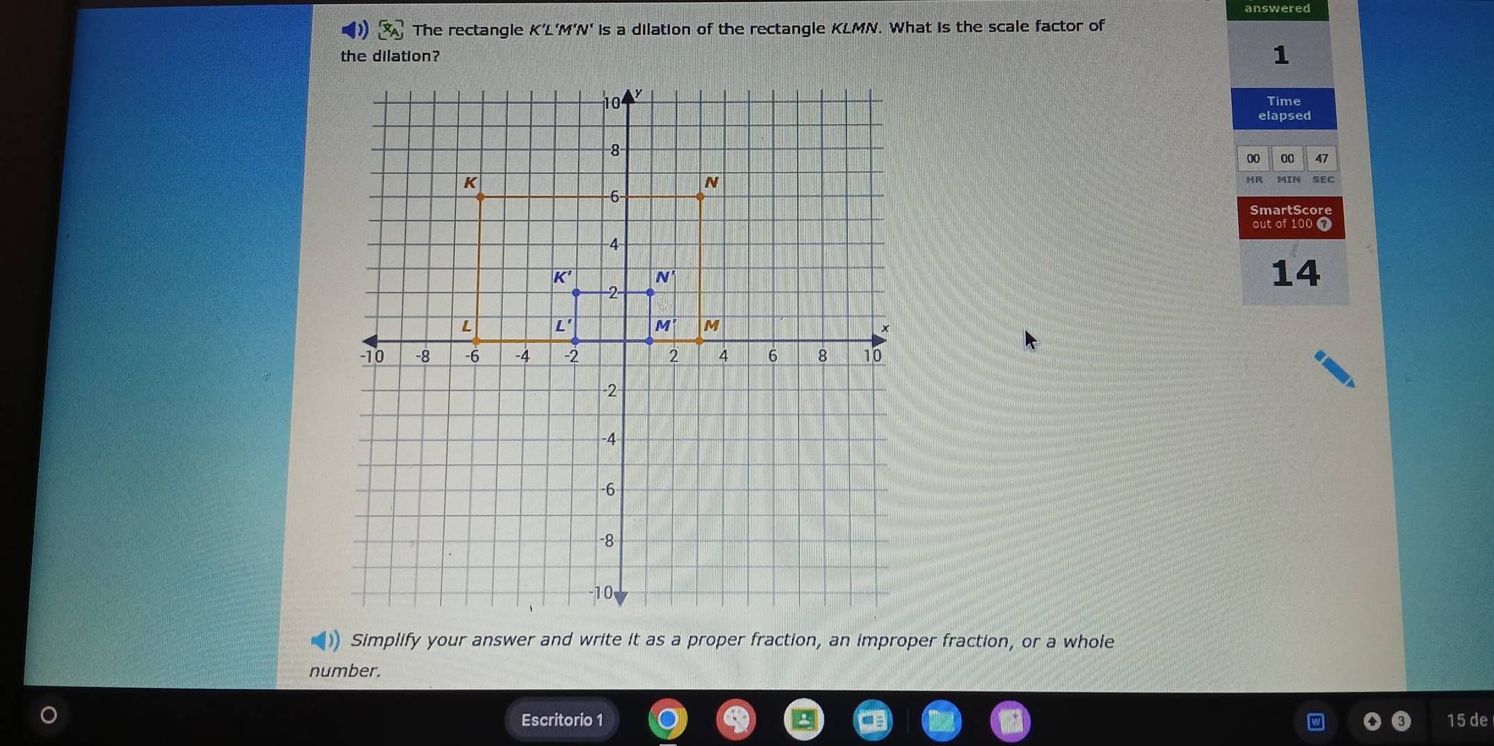 answered
 x_A The rectangle K'L'M'N' is a dilation of the rectangle KLMN. What is the scale factor of
the dilation?
1
Time
elapsed
00 00 47
HR MIN SEC
smartscor
out of 100
14
) Simplify your answer and write it as a proper fraction, an improper fraction, or a whole
number.
Escritorio 1 15 de