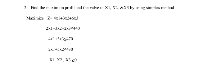 Find the maximum profit and the valve of X1, X2, & X3 by using simplex method
Maximize Z=4* 1+3* 2+6* 3
2* 1+3* 2+2* 3≤ 440
4* 1+3* 3≤ 470
2* 1+5* 2≤ 430
X1,X2,X3≥ 0