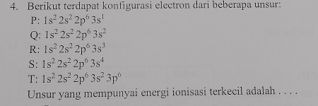 Berikut terdapat konfigurasi electron dari beberapa unsur: 
P: 1s^22s^22p^63s^1
Q: 1s^22s^22p^63s^2
R: 1s^22s^22p^63s^3
S: 1s^22s^22p^63s^4
T: 1s^22s^22p^63s^23p^6
Unsur yang mempunyai energi ionisasi terkecil adalah . . . .