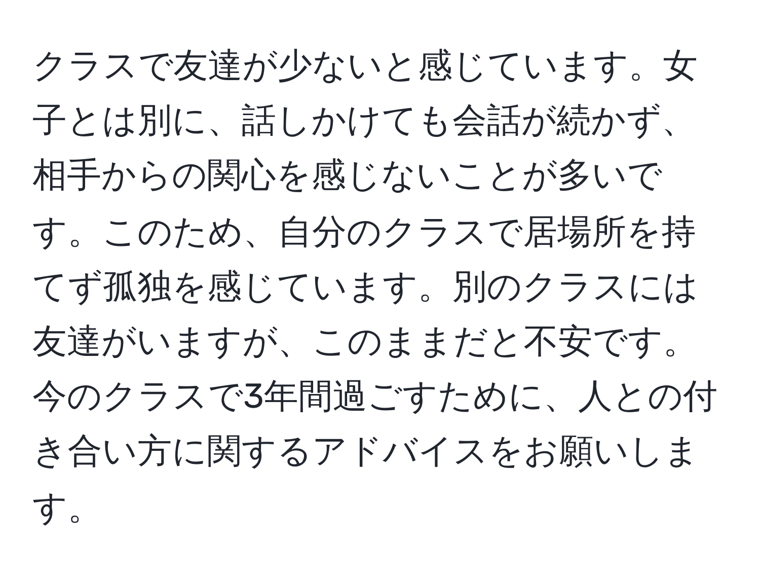 クラスで友達が少ないと感じています。女子とは別に、話しかけても会話が続かず、相手からの関心を感じないことが多いです。このため、自分のクラスで居場所を持てず孤独を感じています。別のクラスには友達がいますが、このままだと不安です。今のクラスで3年間過ごすために、人との付き合い方に関するアドバイスをお願いします。