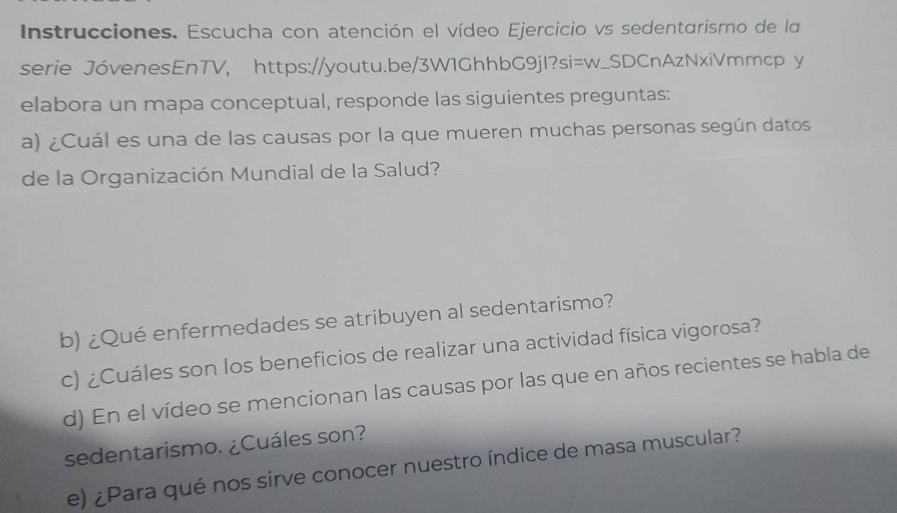 Instrucciones. Escucha con atención el vídeo Ejercicio vs sedentarismo de la 
serie JóvenesEnTV, https://youtu.be/3W1GhhbG9jI?si=w_SDCnAzNxiVmmcp y 
elabora un mapa conceptual, responde las siguientes preguntas: 
a) ¿Cuál es una de las causas por la que mueren muchas personas según datos 
de la Organización Mundial de la Salud? 
b) ¿Qué enfermedades se atribuyen al sedentarismo? 
c) ¿Cuáles son los beneficios de realizar una actividad física vigorosa? 
d) En el vídeo se mencionan las causas por las que en años recientes se habla de 
sedentarismo. ¿Cuáles son? 
e) ¿Para qué nos sirve conocer nuestro índice de masa muscular?