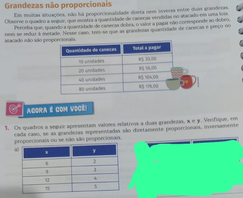 Grandezas não proporcionais 
Em muitas situações, não há proporcionalidade direta nem inversa entre duas grandezas. 
Observe o quadro a seguir, que mostra a quantidade de canecas vendidas no atacado em uma loja. 
Perceba que, quando a quantidade de canecas dobra, o valor a pagar não corresponde ao dobro, 
nem se reduz à metade. Nesse caso, tem-se que as grandezas quantidade de canecas e preço no 
atacado não são pr 
AGORA É COM VOCÊ! 
1. Os quadros a seguir apresentam valores relativos a duas grandezas, x e y. Verifique, em 
cada caso, se as grandezas representadas são diretamente proporcionais, inversamente 
porcionais ou se não são proporcionais, 
_ 
_