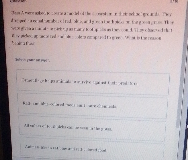 Question 5/10
Class A were asked to create a model of the ecosystem in their school grounds. They
dropped an equal number of red, blue, and green toothpicks on the green grass. They
were given a minute to pick up as many toothpicks as they could. They observed that
they picked up more red and blue colors compared to green. What is the reason
behind this?
Select your answer.
Camouflage helps animals to survive against their predators.
Red- and blue-colored foods emit more chemicals.
All colors of toothpicks can be seen in the grass.
Animals like to eat blue and red-colored food.