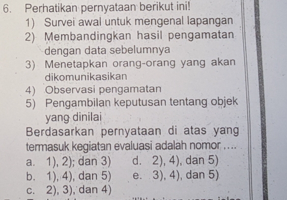 Perhatikan pernyataan berikut ini!
1) Survei awal untuk mengenal lapangan
2)Membandingkan hasil pengamatan
dengan data sebelumnya
3) Menetapkan orang-orang yang akan
dikomunikasikan
4) Observasi pengamatan
5) Pengambilan keputusan tentang objek
yang dinilai
Berdasarkan pernyataan di atas yang
termasuk kegiatan evaluasi adalah nomor ....
a. 1),2); dan 3) d. 2),4) , dan 5)
b. 1),4) , dan 5) e. 3),4) , dan 5)
C. 2),3) , dan 4)