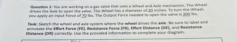 You are working on a gas valve that uses a Wheel and Axle mechanism. The Wheel 
drives the Axle to open the valve. The Wheel has a diameter of 20 inches. To turn the Wheel, 
you apply an Input Force of 70 Ibs. The Output Force needed to open the valve is 200 lbs. 
Task: Sketch the wheel and axle system where the wheel drives the axle. Be sure to label and 
annotate the Effort Force (FE), Resistance Force (FR), Effort Distance (DE), and Resistance 
Distance (DR) correctly. Use the provided information to complete your diagram.