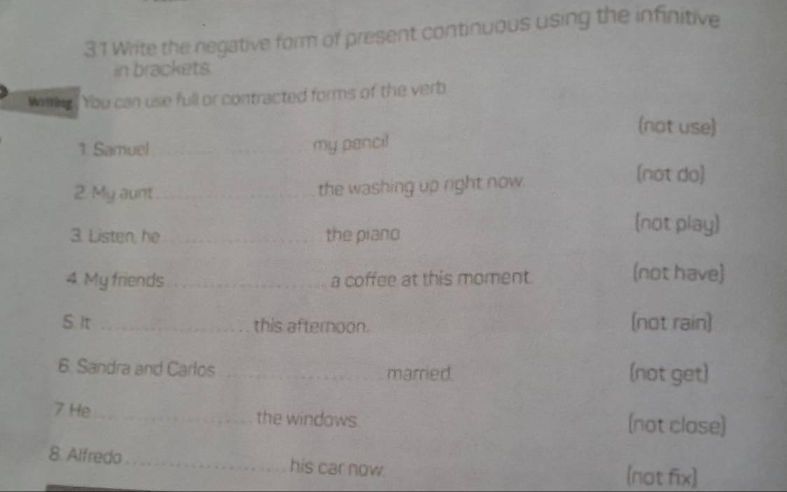 Write the negative form of present continuous using the infinitive
in brackets
Wrlting You can use full or contracted forms of the verb
(not use)
1. Samuel_
_
my pencil
2. My aunt _the washing up right now.
(not do)
3. Listen, he _the piano
(not play)
4. My friends _a coffee at this moment.
(not have)
S. It _this afternoon. (not rain)
6. Sandra and Cartos _married. (not get)
7 He_ the windows. (not close)
8. Alfredo_ his car now.
(not fix)