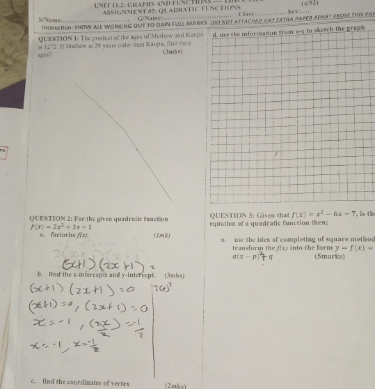 UNIT 11.2: GRAPHS AND FUNCTONS ---- TN, 20. ( x/52) 
S/Name: _ASSIGNMENT #2: QUADRATIC FUNCTIONS _Sex:..... 
G/Name: Class: 
InstructioN: SHOW ALL WORKING OUT TO GAIN FULL MARKS. (DO NOT ATTACHED ANY EXTRA PAPER APART FROM THIS PAP 
QUESTION 1: The product of the ages of Mathew and Kaupa 
ts 1272. If Mathew is 29 years older than Kaupa, find their d. use the information from a-c to sketch the graph 
ages? (3mks) 
QUESTION 2: For the given quadratic function QUESTION 3: Given that f(x)=x^2-6x+7 , is th
f(x)=2x^2+3x+1 equation of a quadratic function then; 
a. factorise f(x). (1mk) a. use the idea of completing of square methoo 
transform the f(x) into the form y=f(x)=
a(x-p) (5marks) 
b. find the x-intercepts and y-intercept. (3mks) 
c. find the coordinates of vertex (2mks)