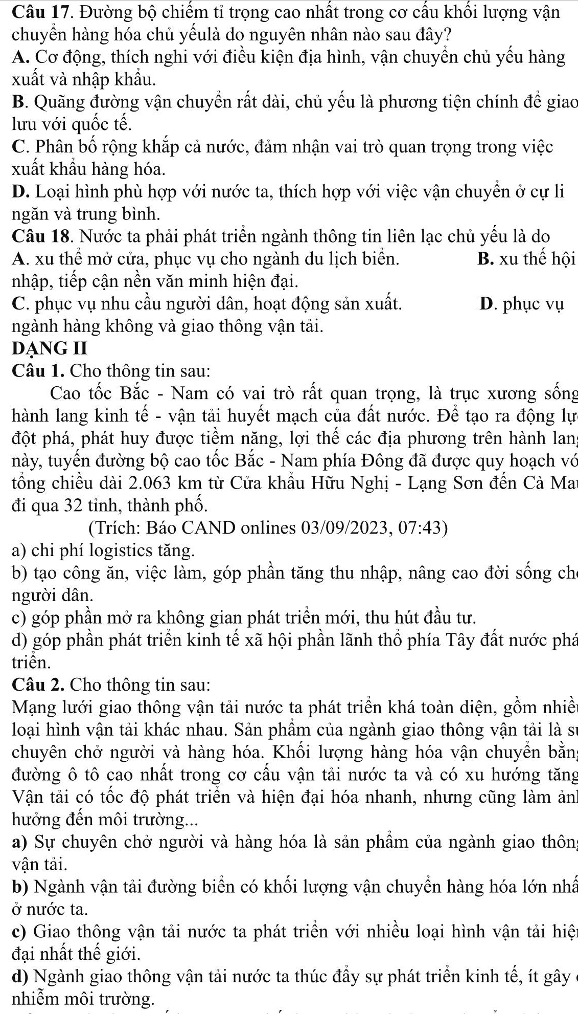 Đường bộ chiếm tỉ trọng cao nhất trong cơ cấu khối lượng vận
chuyển hàng hóa chủ yếulà do nguyên nhân nào sau đây?
A. Cơ động, thích nghi với điều kiện địa hình, vận chuyển chủ yếu hàng
xuất và nhập khẩu.
B. Quãng đường vận chuyển rất dài, chủ yếu là phương tiện chính để giao
lưu với quốc tế.
C. Phân bố rộng khắp cả nước, đảm nhận vai trò quan trọng trong việc
xuất khẩu hàng hóa.
D. Loại hình phù hợp với nước ta, thích hợp với việc vận chuyển ở cự li
ngăn và trung bình.
Câu 18. Nước ta phải phát triển ngành thông tin liên lạc chủ yếu là do
A. xu thể mở cửa, phục vụ cho ngành du lịch biển. B. xu thế hội
nhập, tiếp cận nền văn minh hiện đại.
C. phục vụ nhu cầu người dân, hoạt động sản xuất. D. phục vụ
ngành hàng không và giao thông vận tải.
DẠNG II
Câu 1. Cho thông tin sau:
Cao tốc Bắc - Nam có vai trò rất quan trọng, là trục xương sống
hành lang kinh tế - vận tải huyết mạch của đất nước. Để tạo ra động lực
đột phá, phát huy được tiềm năng, lợi thế các địa phương trên hành lang
này, tuyến đường bộ cao tốc Bắc - Nam phía Đông đã được quy hoạch vớ
tổng chiều dài 2.063 km từ Cửa khẩu Hữu Nghị - Lạng Sơn đến Cà Mat
đi qua 32 tỉnh, thành phố.
(Trích: Báo CAND onlines 03/09/2023, 07:43)
a) chi phí logistics tăng.
b) tạo công ăn, việc làm, góp phần tăng thu nhập, nâng cao đời sống chỉ
người dân.
c) góp phần mở ra không gian phát triển mới, thu hút đầu tư.
d) góp phần phát triển kinh tế xã hội phần lãnh thổ phía Tây đất nước phá
triển.
Câu 2. Cho thông tin sau:
Mạng lưới giao thông vận tải nước ta phát triển khá toàn diện, gồm nhiề
loại hình vận tải khác nhau. Sản phẩm của ngành giao thông vận tải là sĩ
chuyên chở người và hàng hóa. Khối lượng hàng hóa vận chuyển bằng
đường ô tô cao nhất trong cơ cầu vận tải nước ta và có xu hướng tăng
Vận tải có tốc độ phát triển và hiện đại hóa nhanh, nhưng cũng làm ản
hưởớng đến môi trường...
a) Sự chuyên chở người và hàng hóa là sản phẩm của ngành giao thôn
vận tải.
b) Ngành vận tải đường biển có khối lượng vận chuyển hàng hóa lớn nhấ
ở nước ta.
c) Giao thông vận tải nước ta phát triển với nhiều loại hình vận tải hiệ
đại nhất thế giới.
d) Ngành giao thông vận tải nước ta thúc đẩy sự phát triển kinh tế, ít gây
nhiễm môi trường.