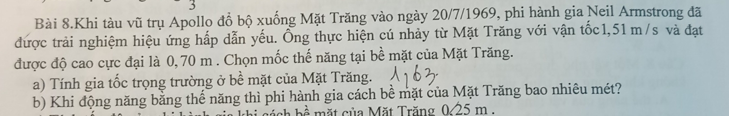 Bài 8.Khi tàu vũ trụ Apollo đổ bộ xuống Mặt Trăng vào ngày 20/7/1969, phi hành gia Neil Armstrong đã 
được trải nghiệm hiệu ứng hấp dẫn yếu. Ông thực hiện cú nhảy từ Mặt Trăng với vận tốc1, 51 m/s và đạt 
được độ cao cực đại là 0, 70 m. Chọn mốc thế năng tại bề mặt của Mặt Trăng. 
a) Tính gia tốc trọng trường ở bề mặt của Mặt Trăng. 
b) Khi động năng bằng thế năng thì phi hành gia cách bề mặt của Mặt Trăng bao nhiêu mét? 
ch b ề mặt của Mặt Trăng 025 m.