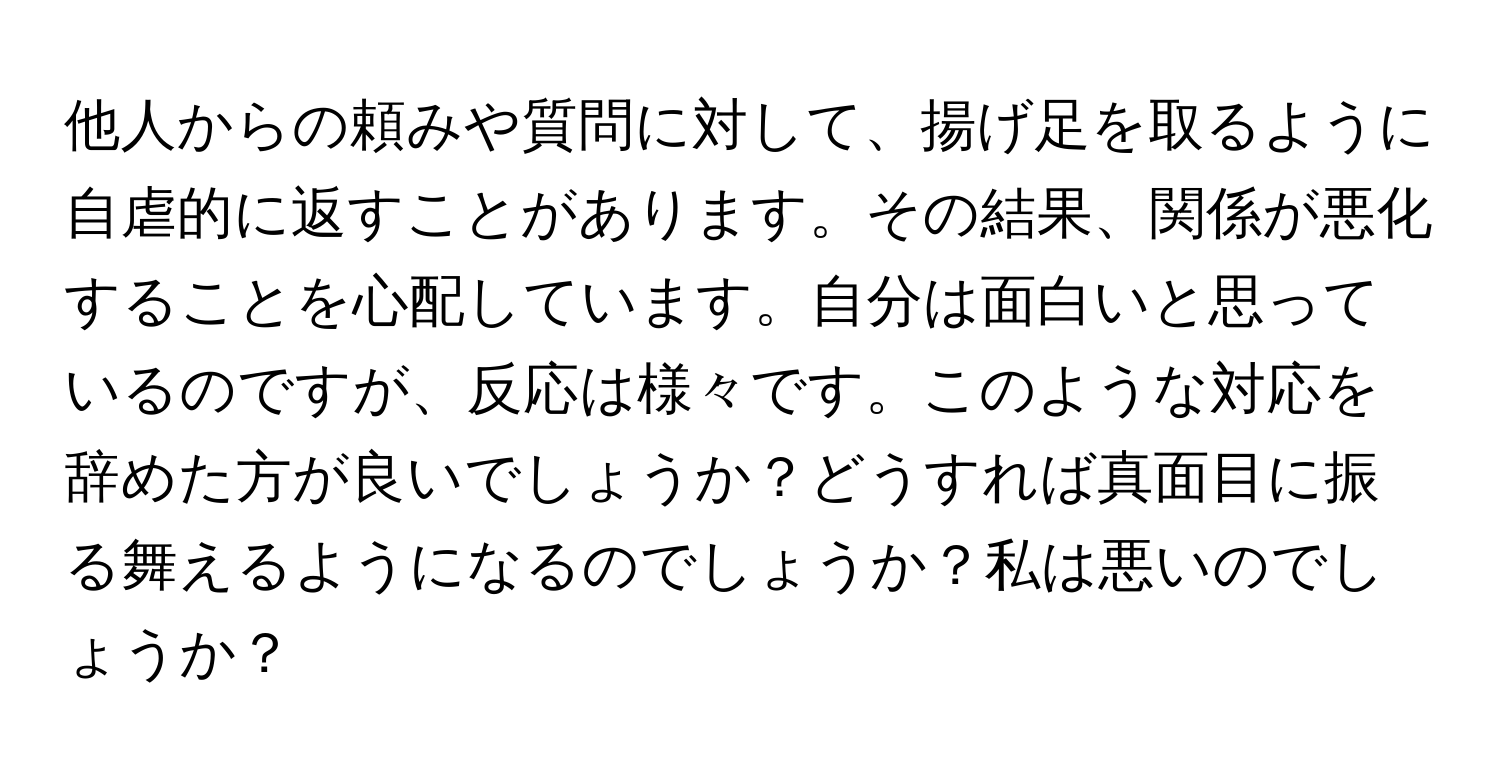 他人からの頼みや質問に対して、揚げ足を取るように自虐的に返すことがあります。その結果、関係が悪化することを心配しています。自分は面白いと思っているのですが、反応は様々です。このような対応を辞めた方が良いでしょうか？どうすれば真面目に振る舞えるようになるのでしょうか？私は悪いのでしょうか？