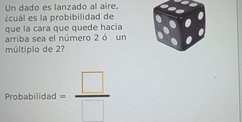 Un dado es lanzado al aire, 
¿cuál es la probibilidad de 
que la cara que quede hacia 
arriba sea el número 2 ó un 
múltiplo de 2? 
Probabilida d= □ /□  