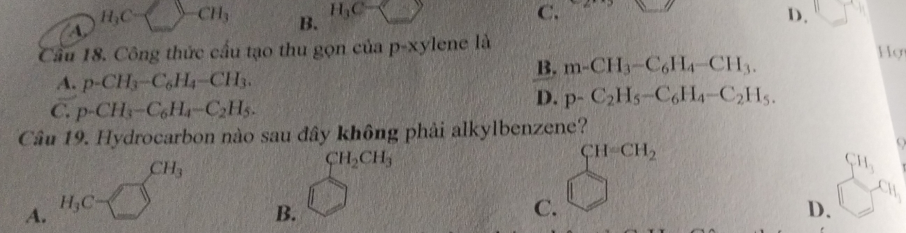 H_3C CH_3 B. H_3C=□ C. D.
A
Cầu 18. Công thức cầu tạo thu gọn của p-xylene là
B. m-CH_3-C_6H_4-CH_3. 
Hợ
A. p-CH_3-C_6H_4-CH_3.
C. p-CH_3-C_6H_4-C_2H_5.
D. p-C_2H_5-C_6H_4-C_2H_5. 
Câu 19. Hydrocarbon nào sau đây không phải alkylbenzene?
CH_3
CH_2CH_3
H_3
A. H_3C=□
B.
C. beginarrayl H=CH_2 □ endarray.
D.