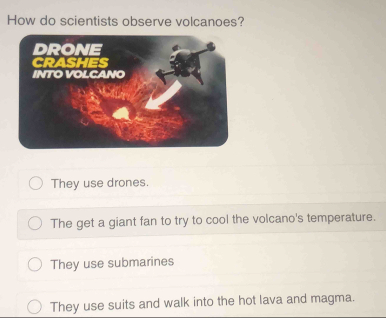 How do scientists observe volcanoes?
They use drones.
The get a giant fan to try to cool the volcano's temperature.
They use submarines
They use suits and walk into the hot lava and magma.