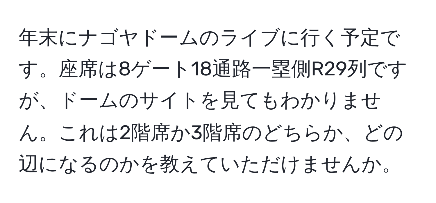 年末にナゴヤドームのライブに行く予定です。座席は8ゲート18通路一塁側R29列ですが、ドームのサイトを見てもわかりません。これは2階席か3階席のどちらか、どの辺になるのかを教えていただけませんか。