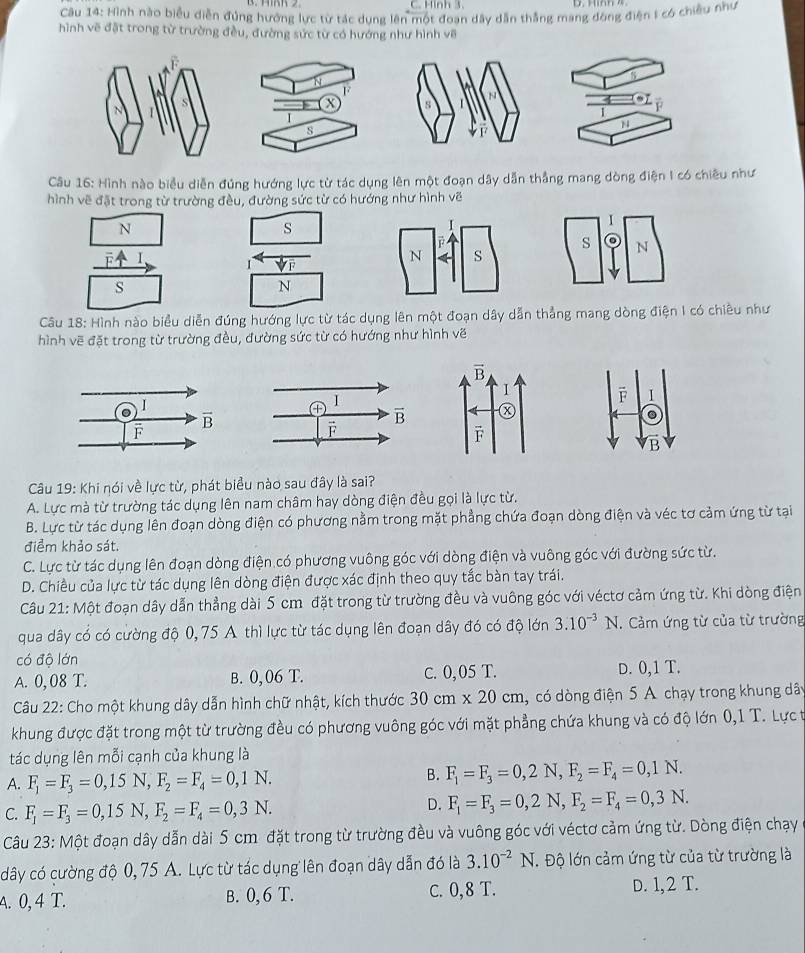 Hinh 3.
Câu 14: Hình nào biểu diễn đúng hướng lực từ tác dụng lên một đoạn dây dẫn thắng mang đòng điện 1 có chiều như
hình vẽ đặt trong từ trường đều, đường sức từ có hướng như hình vẽ
Câu 16: Hình nào biểu diễn đúng hướng lực từ tác dụng lên một đoạn dây dẫn thắng mang dòng điện I có chiêu như
hình vẽ đặt trong từ trường đều, đường sức từ có hướng như hình vẽ
N
s
I. 1 YF
s
N
Câu 18: Hình nào biểu diễn đúng hướng lực từ tác dụng lên một đoạn dây dẫn thẳng mang dòng điện I có chiều như
hình vẽ đặt trong từ trường đều, đường sức từ có hướng như hình vẽ
F I
B
Câu 19: Khi nói về lực từ, phát biểu nào sau đây là sai?
A. Lực mà từ trường tác dụng lên nam châm hay dòng điện đều gọi là lực từ.
B. Lực từ tác dụng lên đoạn dòng điện có phương nằm trong mặt phẳng chứa đoạn dòng điện và véc tơ cảm ứng từ tại
điểm khảo sát.
C. Lực từ tác dụng lên đoạn dòng điện có phương vuông góc với dòng điện và vuông góc với đường sức từ.
D. Chiều của lực từ tác dụng lên dòng điện được xác định theo quy tắc bàn tay trái.
Câu 21: Một đoạn dây dẫn thẳng dài 5 cm đặt trong từ trường đều và vuông góc với véctơ cảm ứng từ. Khi dòng điện
qua dây có có cường độ 0,75 A thì lực từ tác dụng lên đoạn dây đó có độ lớn 3.10^(-3)N. Cảm ứng từ của từ trường
có độ lớn
A. 0, 08 T. B. 0,06 T. C. 0,05 T. D. 0,1 T.
Câu 22: Cho một khung dây dẫn hình chữ nhật, kích thước 30cm* 20cm ,  có dòng điện 5 A chạy trong khung dây
khung được đặt trong một từ trường đều có phương vuông góc với mặt phẳng chứa khung và có độ lớn 0,1 T. Lực t
tác dụng lên mỗi cạnh của khung là
A. F_1=F_3=0,15N,F_2=F_4=0,1N.
B. F_1=F_3=0,2N,F_2=F_4=0,1N.
C. F_1=F_3=0,15N,F_2=F_4=0,3N.
D. F_1=F_3=0,2N,F_2=F_4=0,3N.
Câu 23: Một đoạn dây dẫn dài 5 cm đặt trong từ trường đều và vuông góc với véctơ cảm ứng từ. Dòng điện chạy
dây có cường độ 0, 75 A. Lực từ tác dụng lên đoạn dây dẫn đó là 3.10^(-2)N T. Độ lớn cảm ứng từ của từ trường là
A. 0, 4 T. B. 0, 6 T. C. 0,8 T. D. 1,2 T.