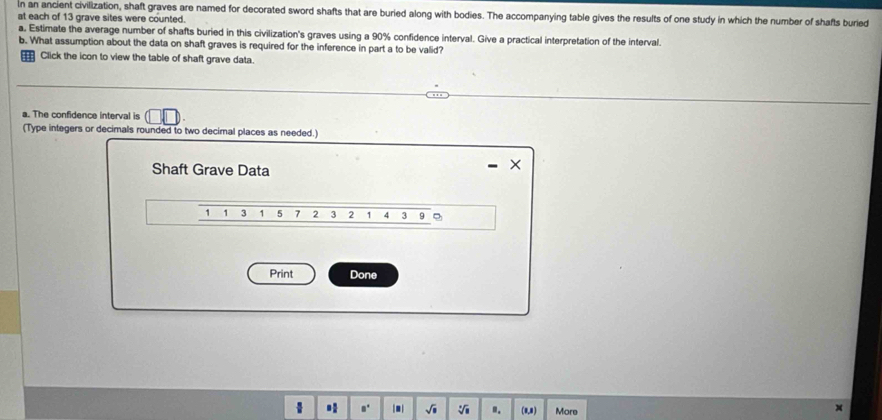 In an ancient civilization, shaft graves are named for decorated sword shafts that are buried along with bodies. The accompanying table gives the results of one study in which the number of shafts buried 
at each of 13 grave sites were counted. 
a. Estimate the average number of shafts buried in this civilization's graves using a 90% confidence interval. Give a practical interpretation of the interval. 
b. What assumption about the data on shaft graves is required for the inference in part a to be valid? 
Click the icon to view the table of shaft grave data. 
a. The confidence interval is 
(Type integers or decimals rounded to two decimal places as needed.) 
Shaft Grave Data 
×
1 1 3 1 5 7 2 3 2 1 4 3 9 。 
Print Done 
* √i ". (0,8) More