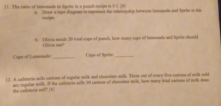 The ratio of lemonade to Sprite in a punch recipe is 3:1.[6 
a. Draw a tape diagram to represent the relationship between lemonade and Sprite in this 
recipe. 
b. Olivia needs 20 total cups of punch, how many cups of lemonade and Sprite should 
Olivia use? 
Cups of Lemonade: _Cups of Sprite:_ 
12. A cafeteria sells cartons of regular milk and chocolate milk. Three out of every five cartons of milk sold 
are regular milk. If the cafeteria sells 30 cartons of chocolate milk, how many total cartons of milk does 
the cafeteria sell? [6]