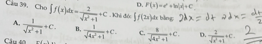 D. F(x)=e^x+ln |x|+C
Câu 39. Cho ∈t f(x)dx= 2/sqrt(x^2+1) +C. Khi đó: ∈t f(2x)dx bằng:
A.  1/sqrt(x^2+1) +C. B.  1/sqrt(4x^2+1) +C. C.  8/sqrt(4x^2+1) +C. D.  2/sqrt(x^2+1) +C. 
Câu 40 E(