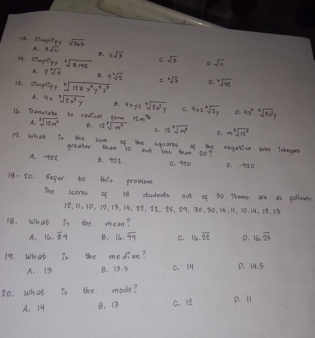 simplify sqrt(363)
A. 3sqrt(11)
B. 11sqrt(3)
14. simpleify sqrt[6](8192)
C. sqrt(3)
D. sqrt(11)
A. 2^6sqrt(4)
B. 4sqrt[6](2)
15. simplify sqrt[3](128x^5y^4z^3)
C. sqrt[6](3)
D. sqrt[6](42)
A. 4xsqrt[3](2x^2y)
B. 4xyzsqrt[3](2x^2y) C. 4* 2sqrt[3](2y) D. 42^2sqrt[3](3x^2y)
16. Tronslate to radical form 12m^(3/5)
A. sqrt[5](12m^3) B. 12sqrt[5](m^3) C. 12sqrt[3](m^5) D. msqrt[5](12^3)
17. What is the sum of the squares of the negative even integers
greater than 10 but less than 20?
A. -922 B. 921
C. 920 D. -920
18- 20. Refer to this problem
The scores of 18 students out of 30 items are as follows:
12, 11, 10, 12, 13, 14, 22, 21, 25, 29, 30, 30, 15, 11, 10. 14, 12, 13
18. What is the mean?
A. 16.overline 89 B. 16. overline 99 C. 16.overline 22 D. 16.overline 25
19. What is the median?
A. 13 B. 13. 5 C. 14 D. 14. 5
20. what is the mode?
A. 14 B. 13 C. 12
D. I1