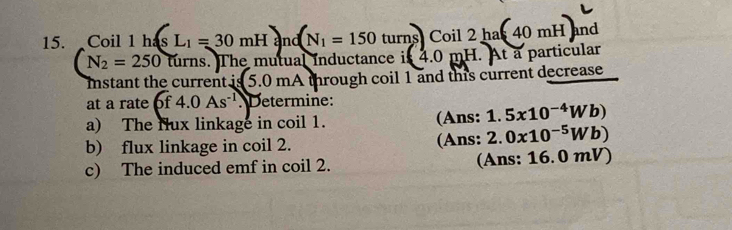 Coil 1 1hisL_1=30mHand(N_1=150turns)Coil2ha(40mH) nd
N_2=250 turns. The mutual inductance i (4.0mH. At à particular 
mstant the current is 5.0 mA through coil 1 and this current decrease 
at a rate 6f4.0As^(-1) Determine: 
a) The flux linkage in coil 1. (Ans: 1.5x10^(-4)Wb)
b) flux linkage in coil 2. (Ans: 2.0x10^(-5)Wb)
c) The induced emf in coil 2. (Ans: 16.0 m v