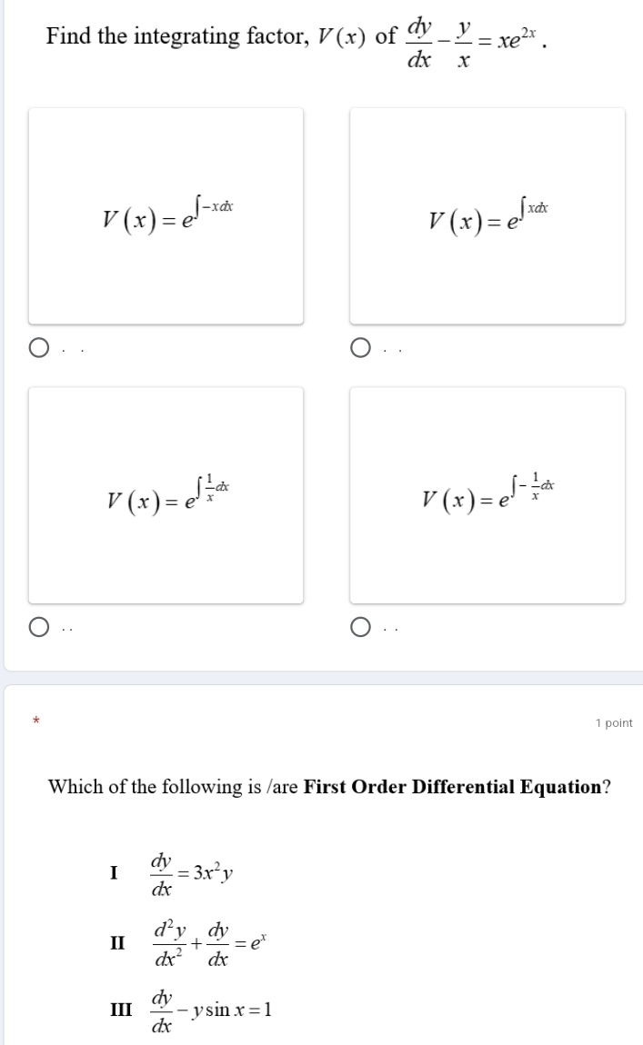 Find the integrating factor, V(x) of  dy/dx - y/x =xe^(2x).
V(x)=e^(∈t -xdx)
V(x)=e^(∈t xdx).
·.
V(x)=e^(∈t frac 1)xdx
V(x)=e^(∈t -frac 1)xdx.. · .
1 point
Which of the following is /are First Order Differential Equation?
I  dy/dx =3x^2y
II  d^2y/dx^2 + dy/dx =e^x
III  dy/dx -ysin x=1