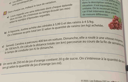 Les drói 
sont symétriques par 
Dans chaque cas, indïque le taux de variation. 
Ell Bárfois donná 
dans la description verbale d= 
) Louis regarde une série télévisée dont chaque épisode situation : il est équivalent au tau 
car il fait intervenir deux unité . 
dure 43 min. On s'intéresse au temps écoulé (en min) unitaire. On le reconnaît facilement 
_selon le nombre d'épisodes regardés. 
de mesure différentes. 
b) À l'épicerie, Justine achète des céréales à 5,99 $ et des raisins à 4 $/kg. 
_On s'intéresse au prix total (en $) selon la quantité de raisins (en kg) achetée. 
c) Samedi, Caroline a parcouru 400 km en voiture. Dimanche, elle a roulé à une vitesse moyeme 
_ 
de 100 km/h. On calcule la distance totale (en km) parcourue au cours de la fin de semaine s 
le temps de conduite (en h) le dimanche. 
M) Un verre de 250 ml de jus d'orange contient 20 g de sucre. On s'intéresse à la quantité de sue 
_ 
(en g) selon la quantité de jus d’orange (en ml). 
2022, Les Éditions CEG inc