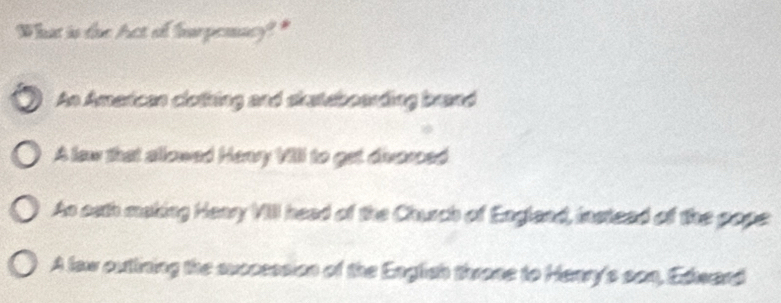 What is the Act of hurpenacy?"
An American clothing and skateboarding brand
A law that allowed Henry VIII to get diverced
As oath making Heary VIII head of the Church of England, instead of the pope
A law outlining the succession of the English throne to Henry's son, Edward