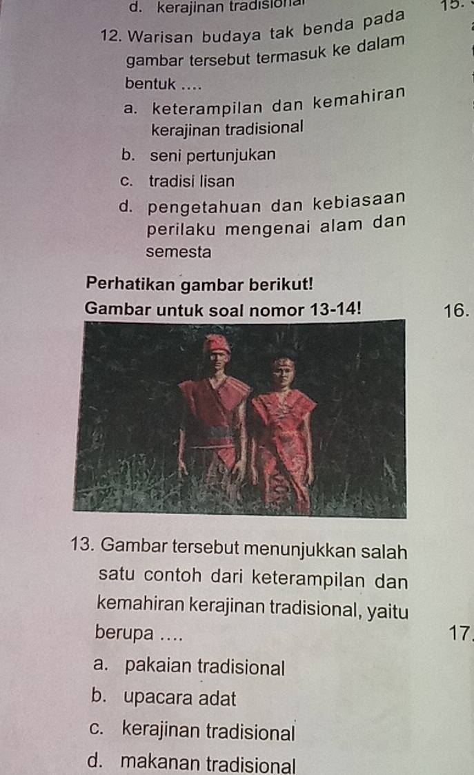 d. kerajinan tradisiona 15.
12. Warisan budaya tak benda pada
gambar tersebut termasuk ke dalam
bentuk ....
a. keterampilan dan kemahiran
kerajinan tradisional
b. seni pertunjukan
c. tradisi lisan
d. pengetahuan dan kebiasaan
perilaku mengenai alam dan
semesta
Perhatikan gambar berikut!
Gambar untuk soal nomor 13-14! 16.
13. Gambar tersebut menunjukkan salah
satu contoh dari keterampilan dan
kemahiran kerajinan tradisional, yaitu
berupa .... 17
a. pakaian tradisional
b. upacara adat
c. kerajinan tradisional
d. makanan tradisional