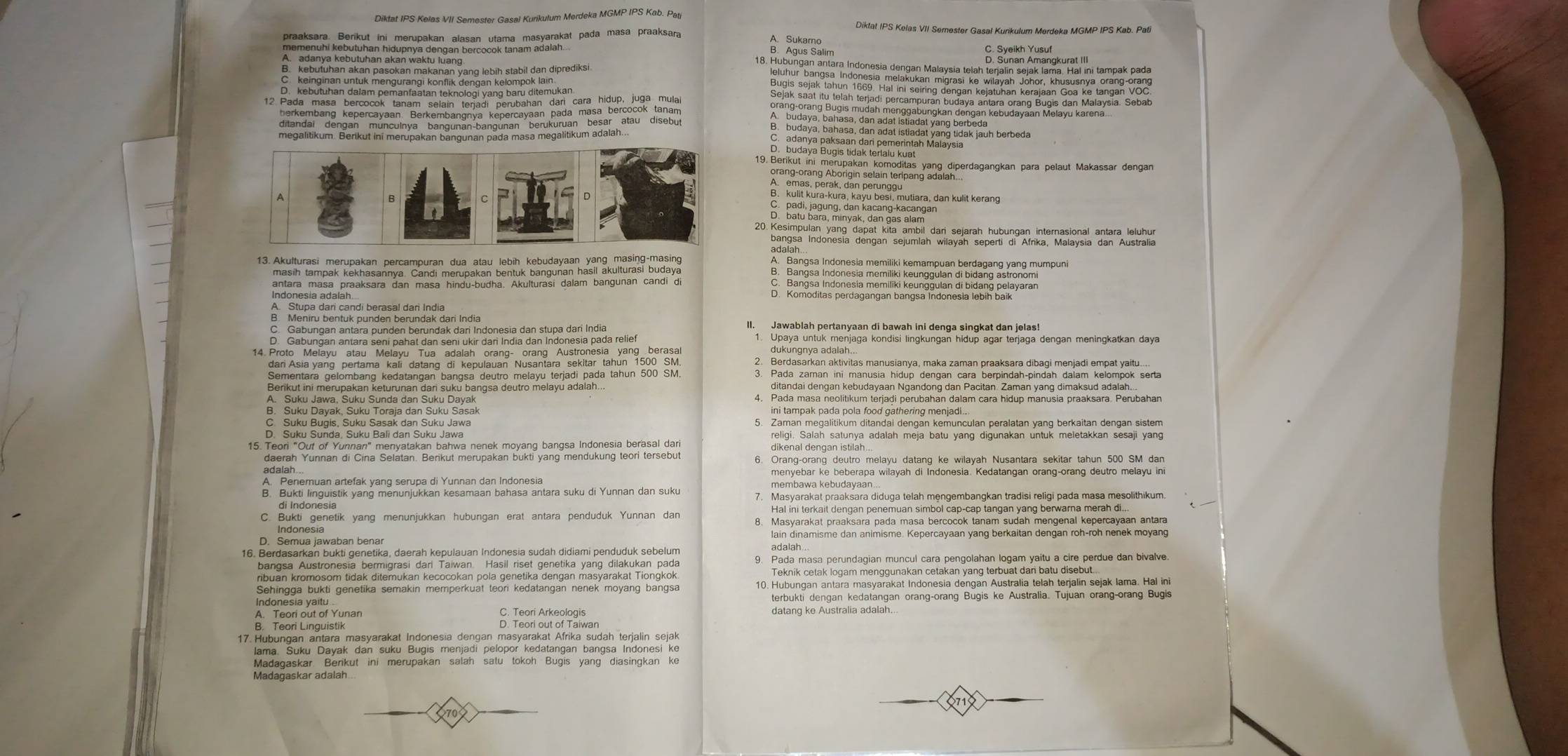 Diktat IPS Kelas VII Semester Gasal Kurikulum Merdeka MGMP IPS Kab. Patj
Diktat IPS Kelas VII Semester Gasal Kurikulum Merdeka MGMP IPS Kab. Pati
A Suke Salim
=           
13. Akulturasi merupakan percampuran dua atau lebih kebudayaan yang masing-masing ' '''Bangse Indenesia memiliki kergeur reidereng ven mumen
C. Bangsa Indonesia memiliki keunggulan di bidang pelayaran
D. Komoditas perdagangan bangsa Indonesia lebíh baik
A   Stupa dar candí beran a afündak dari India II. Jawablah pertanyaan di bawah ini denga singkat dan jelas!
Upaya untuk menjaga kondisi lingkungan hidup agar terjaga dengan meningkatkan daya
1 4 rAsia yang pertama Ka datang di Kepulauan Nusantara sclular tahún 100 30 2. Berdasarkan aktivitas manusianya, maka zaman praaksara dibagi menjadi empat yaitu....
Sementara gelombang kedatangan bangsa deutro melayu terjadi pada tahun 500 SM. 3. Pada zaman ini manusia hidup dengan cara berpindah-pindah dalam kelompok serta
Berikut ini merupakan keturunan dari suku bangsa deutro melayu adalah... ditandai dengan kebudayaan Ngandong dan Pacitan. Zaman yang dimaksud adalah..
4. Pada masa neolitikum terjadi perubahan dalam cara hidup manusia praaksara. Perubahan
B. Suku Dayak, Suku Toraja dan Suku Sasak ini tampak pada pola food gathering menjadi .
C. Suku Bugis, Suku Sasak dan Suku Jawa 5. Zaman megalitikum ditandai dengan kemunculan peralatan yang berkaitan dengan sistem
religi. Salah satunya adalah meja batu yang digunakan untuk meletakkan sesaji yang
15. Teor "Out of Yunnan" menyatakan bahwa nenek moyang bangsa Indonesia berasal dari dikenal dengan istilah...
daerah Yunnan di Cina Selatan. Berikut merupakan bukti yang mendukung teori tersebut 6. Orang-orang deutro melayu datang ke wilayah Nusantara sekitar tahun 500 SM dan
adaiah...
menyebar ke beberapa wilayah di Indonesia. Kedatangan orang-orang deutro melayu ini
A. Penemuan artefak yang serupa di Yunnan dan Indonesia membawa kebudayaan
B. Bukti linguistik yang menunjukkan kesamaan bahasa antara suku di Yunnan dan suku 7. Masyarakat praaksara diduga telah mengembangkan tradisi religi pada masa mesolithikum.
di Indonesia Hal ini terkait dengan penemuan simbol cap-cap tangan yang berwarna merah di...
C. Bukti genetik yang menunjukkan hubungan erat antara penduduk Yunnan dan 8. Masyarakat praaksara pada masa bercocok tanam sudah mengenal kepercayaan antara
Indonesia
D. Semua jawaban benar lain dinamisme dan animisme. Kepercayaan yang berkaitan dengan roh-roh nenek moyang
adalah
16. Berdasarkan bukti genetika, daerah kepulauan Indonesia sudah didiami penduduk sebelum 9. Pada masa perundagian muncul cara pengolahan logam yaitu a cire perdue dan bivalve.
hodan Womosenn teak denokan Recocokan pola genstita dengan Masyarakeat fioh iole Teknik cetak logam menggunakan cetakan yang terbuat dan batu disebut...
indonesia yain genetika semakin memperkuat teori kedatangan nenek moyang bangsa 10. Hubungan antara masyarakat Indonesia dengan Australia telah terjalin sejak lama. Hal ini
terbukti dengan kedatangan orang-orang Bugis ke Australia. Tujuan orang-orang Bugis
C. Teori Arkeologis datang ke Australia adalah.
D. Teori out of Taiwan
1 7. Butu'goru' ' Bayak'ak sdial 'gis'manjad' pelopor kedatangan' bangsa 'Indones' Ro
Madagaskar Berikut ini merupakan salah satu tokoh Bugis yang diasingkan ke
Madagaskar adalah