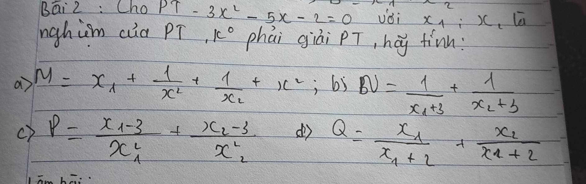 Bai 2 : Cho PT-3x^2-5x-2=0 voi x_1:x le . 
nghim cia PT, k° phái giài PT, hág tinn: 
a M=x_1+frac 1x_2+frac 1x_2+x^2 , 6j
BU=frac 1x_1+3+frac 1x_2+3
c) P=frac x_1-3x^2_1+frac x_2-3x^2_2
( Q=frac x_1x_1+2+frac x_2x_1+2
h