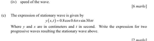 (iv) speed of the wave. 
[6 marks] 
(c) The expression of stationary wave is given by
y(x,t)=0.8cos 0.6π xsin 30π t
Where y and x are in centimeters and t in second. Write the expression for two 
progressive waves resulting the stationary wave above. 
[2 marks]