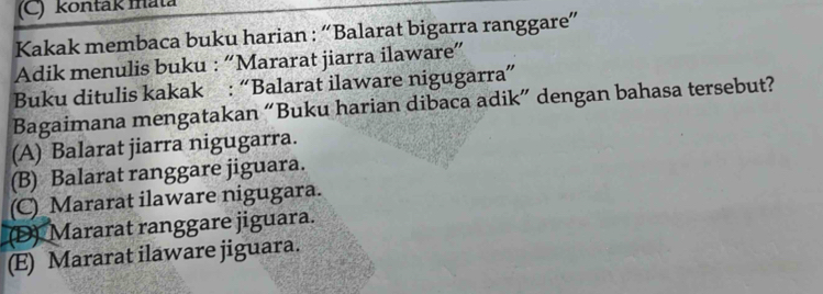 kontak mata
Kakak membaca buku harian : “Balarat bigarra ranggare”
Adik menulis buku : “Mararat jiarra ilaware”
Buku ditulis kakak : “Balarat ilaware nigugarra”
Bagaimana mengatakan “Buku harian dibaca adik” dengan bahasa tersebut?
(A) Balarat jiarra nigugarra.
(B) Balarat ranggare jiguara.
(C)_Mararat ilaware nigugara.
(D) Mararat ranggare jiguara.
(E) Mararat ilaware jiguara.