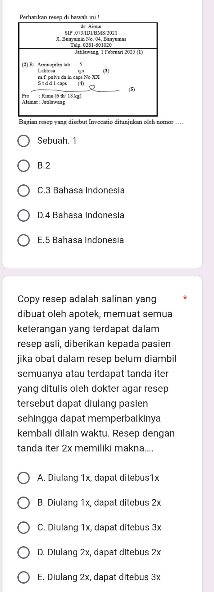 Perhatikan resep di bawah ini !
Bagian resep yang disebut Invecatio ditunjukan oleh nomor ....
Sebuah. 1
B. 2
C. 3 Bahasa Indonesia
D. 4 Bahasa Indonesia
E. 5 Bahasa Indonesia
Copy resep adalah salinan yang
dibuat oleh apotek, memuat semua
keterangan yang terdapat dalam
resep asli, diberikan kepada pasien
jika obat dalam resep belum diambil
semuanya atau terdapat tanda iter
yang ditulis oleh dokter agar resep
tersebut dapat diulang pasien
sehingga dapat memperbaikinya
kembali dilain waktu. Resep dengan
tanda iter 2x memiliki makna....
A. Diulang 1x, dapat ditebus1x
B. Diulang 1x, dapat ditebus 2x
C. Diulang 1x, dapat ditebus 3x
D. Diulang 2x, dapat ditebus 2x
E. Diulang 2x, dapat ditebus 3x