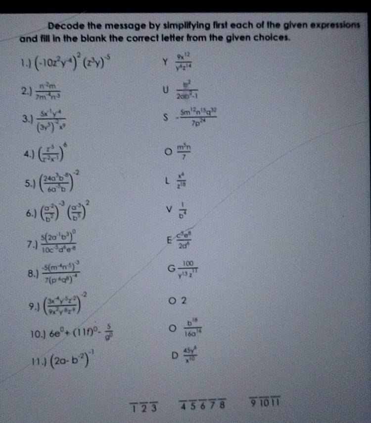 Decode the message by simplifying first each of the given expressions
and fill in the blank the correct letter from the given choices.
1.) (-10z^2y^(-4))^2(z^3y)^-5 Y  9x^(12)/y^6z^(14) 
2.)  (n^(-2)m)/7m^(-4)n^3   b^2/2ab^2-1 
U
3.) frac 5x^(-1)y^(-4)(3y^5)^-2x^9 - 5m^(12)n^(15)q^(32)/7p^(24) 
s
4.) ( z^5/z^(-2)x^(-1) )^6  m^5n/7 
。
5.) ( (24a^3b^(-8))/6a^(-5)b )^-2
L  x^6/z^(15) 
6.) ( (a^(-2))/b^2 )^-3( (a^(-3))/b^5 )^2  1/b^4 
E
7.) frac 5(2a^(-1)b^3)^010c^(-3)d^4e^(-8)  c^5e^8/2d^6 
8.) frac -5(m^(-4)n^5)^-37(p^4q^8)^-4 G  100/y^(13)z^(11) 
9.) ( (3x^(-4)y^(-5)z^2)/9x^2y^8z^4 )^-2
2
10.) 6e^0+(11f)^0- 5/g^0 
 b^(18)/16a^(16) 
11.) (2a-b^(-2))^-1
D  45y^6/x^(10) 
overline 1overline 2overline 3 overline 4overline 5overline 6overline 7overline 8 overline 9overline 10overline 11