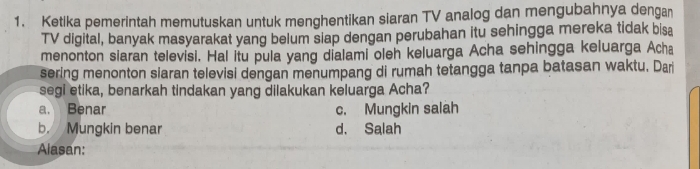 Ketika pemerintah memutuskan untuk menghentikan siaran TV analog dan mengubahnya dengan
TV digital, banyak masyarakat yang belum siap dengan perubahan itu sehingga mereka tidak bisa
menonton siaran televisi. Hal itu pula yang dialami oleh keluarga Acha sehingga keluarga Acha
sering menonton siaran televisi dengan menumpang di rumah tetangga tanpa batasan waktu. Dar
segi etika, benarkah tindakan yang dilakukan keluarga Acha?
a. Benar c. Mungkin salah
b. Mungkin benar d. Salah
Alasan: