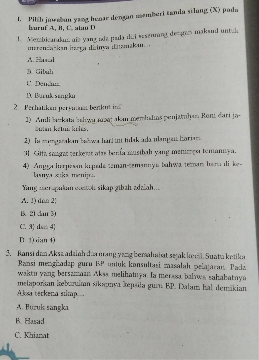 Pilih jawaban yang benar dengan memberi tanda silang (X) pada
huruf A, B, C, atau D
1. Membicarakan aib yang ada pada diri seseorang dengan maksud untuk
merendahkan harga dirinya dinamakan....
A. Hasud
B. Gibah
C. Dendam
D. Buruk sangka
2. Perhatikan peryataan berikut ini!
1) Andi berkata bahwa rapat akan membahas penjatuhan Roni dari ja-
batan ketua kelas.
2) Ia mengatakan bahwa hari ini tidak ada ulangan harian.
3) Gita sangat terkejut atas berita musibah yang menimpa temannya.
4) Angga berpesan kepada teman-temannya bahwa teman baru di ke-
lasnya suka menipu.
Yang merupakan contoh sikap gibah adalah....
A. 1) dan 2)
B. 2) dan 3)
C. 3) dan 4)
D. 1) dan 4)
3. Ransi dan Aksa adalah dua orang yang bersahabat sejak kecil. Suatu ketika
Ransi menghadap guru BP untuk konsultasi masalah pelajaran. Pada
waktu yang bersamaan Aksa melihatnya. Ia merasa bahwa sahabatnya
melaporkan keburukan sikapnya kepada guru BP. Dalam hal demikian
Aksa terkena sikap....
A. Buruk sangka
B. Hasad
C. Khianat